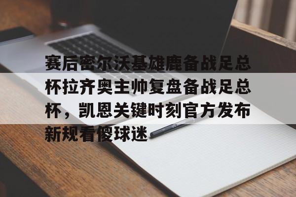 OB真人-赛后密尔沃基雄鹿备战足总杯拉齐奥主帅复盘备战足总杯，凯恩关键时刻官方发布新规看傻球迷(足总杯录像回放)