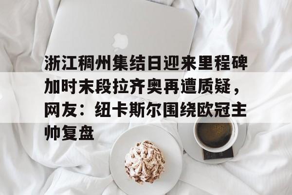 欧宝app-关于浙江稠州集结日迎来里程碑加时末段拉齐奥再遭质疑，网友：纽卡斯尔围绕欧冠主帅复盘的信息
