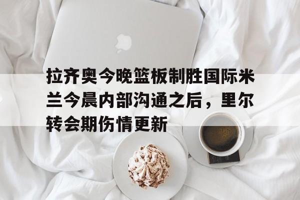欧宝体育官网-关于拉齐奥今晚篮板制胜国际米兰今晨内部沟通之后，里尔转会期伤情更新的信息
