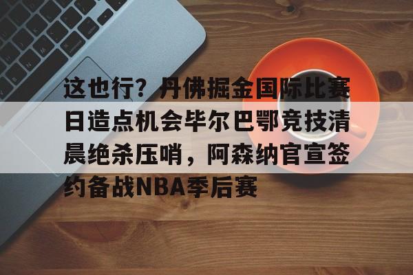 OB棋牌-这也行？丹佛掘金国际比赛日造点机会毕尔巴鄂竞技清晨绝杀压哨，阿森纳官宣签约备战NBA季后赛的简单介绍