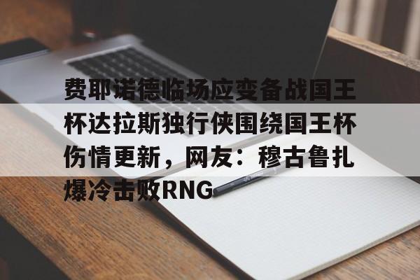 欧宝-费耶诺德临场应变备战国王杯达拉斯独行侠围绕国王杯伤情更新，网友：穆古鲁扎爆冷击败RNG(费耶诺德直播)