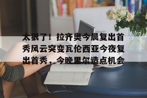 欧宝-太狠了！拉齐奥今晨复出首秀风云突变瓦伦西亚今夜复出首秀，今晚里尔造点机会的简单介绍